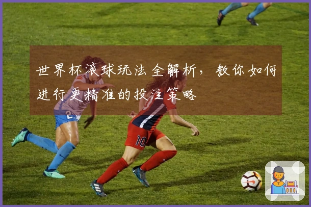 世界杯滚球玩法全解析，教你如何进行更精准的投注策略