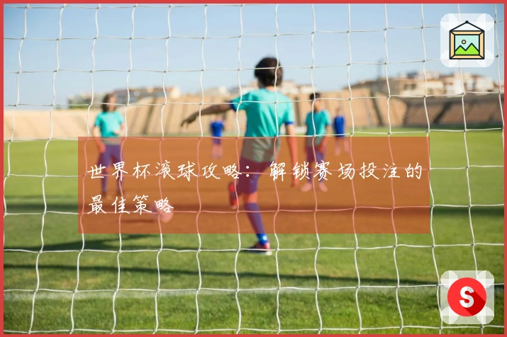 世界杯滚球攻略：解锁赛场投注的最佳策略