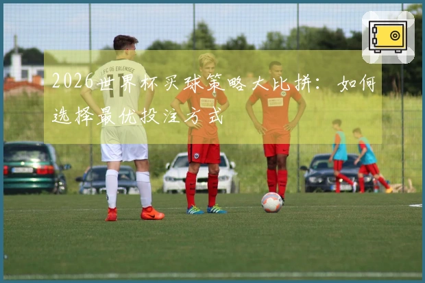 2026世界杯买球策略大比拼：如何选择最优投注方式